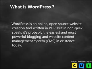 What is WordPress ?
WordPress is an online, open source website
creation tool written in PHP. But in non-geek
speak, it's probably the easiest and most
powerful blogging and website content
management system (CMS) in existence
today.
 