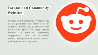 Forums and Community
Websites
Forums and Community Websites are
online platforms that allow users to
connect, interact, and collaborate with
each other. They often offer various
features to facilitate community
engagement, such as discussion
forums, user-generated content, events,
and social networking tools
 