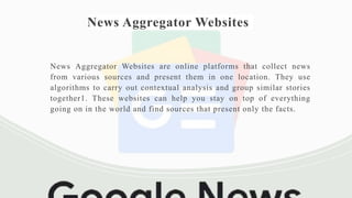 News Aggregator Websites
News Aggregator Websites are online platforms that collect news
from various sources and present them in one location. They use
algorithms to carry out contextual analysis and group similar stories
together1. These websites can help you stay on top of everything
going on in the world and find sources that present only the facts.
 