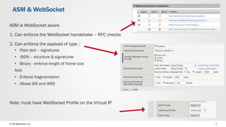 © F5 Networks, Inc 7
ASM is WebSocket aware
1. Can enforce the WebSocket handshake – RFC checks
2. Can enforce the payload of type :
• Plain text – signatures
• JSON – structure & signatures
• Binary - enforce length of frame size
And:
• Enforce fragmentation
• Allows WS and WSS
Note: must have WebSocket Profile on the Virtual IP
ASM & WebSocket
 
