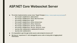 ASP.NET Core Websocket Server
■ The whole implementation across many “Nuget Packges (https://www.nuget.org/packages)”:
– Microsoft.AspNetCore.Websockets
– Microsoft.AspNetCore.Http.Abstractions
– Microsoft.AspNetCore.Http
– Microsoft.AspNetCore.Http.Extensions
– Microsoft.AspNetCore.Http.Features
– Microsoft.AspNetCore.Server.Kestrel
– Microsoft.AspNetCore.Server.Kestrel.Core
– System.Net.WebSockets.WebSocketProtocol
– System.Net.WebSockets
■ It’s impossible to get through whole source code simply by human 👀!!!
■ We have to “experiment it” with debuggable source code or being able to logging detail
information.
 