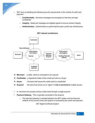 PREPARED BY ARUN PRATAP SINGH 16
16
• SET aims at satisfying the following security requirements in the context of credit card
payment :
– Confidentiality - Sensitive messages are encrypted so that they are kept
confidential
– Integrity - Nearly all messages are digitally signed to ensure content integrity
– Authentication - Authentication is performed through a public key infrastructure
SET network architecture
 Merchant : a seller, which is connected to an acquirer
 Cardholder : a registered holder of the credit card who is a buyer
 Issuer : the bank that issues the credit card to a cardholder
 Acquirer : the bank that serves as an “agent” to link a merchant to multiple issuers
• A merchant can process various credit cards through a single acquirer
• Payment Gateway : This is typically connected to the acquirer
– The payment gateway is situated between the SET system and the financial
network of the current credit card system for processing the credit card payment
SET Digital Certificate System
 