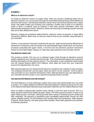 PREPARED BY ARUN PRATAP SINGH 26
26
E-CHECK :
What is an electronic check?
It’s simply an electronic version of a paper check. When you convert a traditional check into an
electronic payment, you can process it through the Automated Clearing House (ACH) Network to
save time and money—and because electronic checks have more security features than a paper
check, they better protect your business and customers. Another way to think of an electronic
check is when a customer pays by entering in their bank account information online and
electronically sending the money. Electronic checks are becoming increasingly popular because
they are so fast, efficient and secure.
Electronic checks are sometimes called eChecks, electronic check conversions, or Back Office
Conversions (BOCs). Read more on what you need to know as you consider using eChecks in
your business.
eCheck, a new payment instrument combining the security, speed and processing efficiencies of
all-electronic transactions with the familiar and well-developed legal infrastructure and business
processes associated with paper checks, is the first and only electronic payment mechanism
chosen by the United States Treasury to make high-value payments over the public Internet.
How electroniccheckswork
The process is simple. First, you run a customer’s paper check through an electronic scanner
system supplied by your merchant service provider. This virtual terminal captures the customer's
banking information and the payment amount. The information is then transferred electronically
over the Federal Reserve Bank's ACH Network, which takes the funds from your customer's
account and deposits them into yours.
After payment approval, the virtual terminal will print a receipt for the customer to sign and keep.
Your employee should then void the paper check and return it to the customer. You’ll be able to
view and report on your merchant transactions online, although features may vary depending on
your merchant service provider or your payment processing solution provider.
How doestheACHNetworkworkwitheChecks?
The ACH Network is a funds distribution system that moves funds electronically from one entity
to another. It’s a highly reliable and efficient nationwide electronic network governed by the rules
of the National Automated Clearing House Association (NACHA) and the Federal Reserve (Fed).
Given its ability to electronically transfer money directly to and from bank accounts, ACH is a
faster payment method than traditional paper checks. The ACH payment process is close to the
paper check process, only faster. Clients give their bank routing or checking account number and
after verification, the payment is transferred quite immediately electronically through the ACH
system. Besides checks, the ACH Network also handles debit card transactions, direct deposits
of payroll, Social Security, and other government benefits, direct debit payments and business-
to-business payments
 