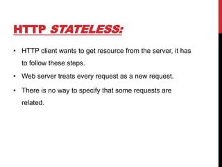 HTTP STATELESS:
• HTTP client wants to get resource from the server, it has
to follow these steps.
• Web server treats every request as a new request.
• There is no way to specify that some requests are
related.
 