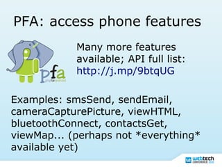 PFA: access phone features
Many more features
available; API full list:
http://j.mp/9btqUG
Examples: smsSend, sendEmail,
cameraCapturePicture, viewHTML,
bluetoothConnect, contactsGet,
viewMap... (perhaps not *everything*
available yet)
 