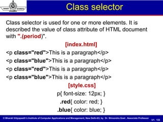 © Bharati Vidyapeeth’s Institute of Computer Applications and Management, New Delhi-63, by Dr. Shivendra Goel , Associate Professor
U1. 122
Class selector
Class selector is used for one or more elements. It is
described the value of class attribute of HTML document
with ".(period)".
[index.html]
<p class="red">This is a paragraph</p>
<p class="blue">This is a paragraph</p>
<p class="red">This is a paragraph</p>
<p class="blue">This is a paragraph</p>
[style.css]
p{ font-size: 12px; }
.red{ color: red; }
.blue{ color: blue; }
 