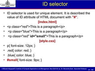 © Bharati Vidyapeeth’s Institute of Computer Applications and Management, New Delhi-63, by Dr. Shivendra Goel , Associate Professor
U1. 123
ID selector
• ID selector is used for unique element. It is described the
value of ID attribute of HTML document with "#".
[index.html]
• <p class="red">This is a paragraph</p>
• <p class="blue">This is a paragraph</p>
• <p class="red" id="small">This is a paragraph</p>
[style.css]
• p{ font-size: 12px; }
• .red{ color: red; }
• .blue{ color: blue; }
• #small{ font-size: 9px; }
 