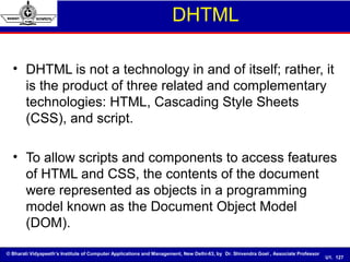 © Bharati Vidyapeeth’s Institute of Computer Applications and Management, New Delhi-63, by Dr. Shivendra Goel , Associate Professor
U1. 127
DHTML
• DHTML is not a technology in and of itself; rather, it
is the product of three related and complementary
technologies: HTML, Cascading Style Sheets
(CSS), and script.
• To allow scripts and components to access features
of HTML and CSS, the contents of the document
were represented as objects in a programming
model known as the Document Object Model
(DOM).
 
