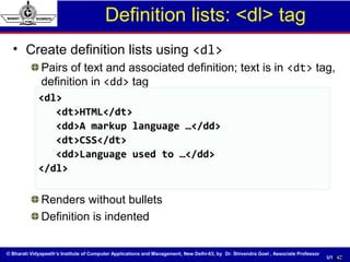 © Bharati Vidyapeeth’s Institute of Computer Applications and Management, New Delhi-63, by Dr. Shivendra Goel , Associate Professor
U1. 45
Definition lists: <dl> tag
• Create definition lists using <dl>
Pairs of text and associated definition; text is in <dt> tag,
definition in <dd> tag
Renders without bullets
Definition is indented
45
<dl><dl>
<dt>HTML</dt><dt>HTML</dt>
<dd>A markup language …</dd><dd>A markup language …</dd>
<dt>CSS</dt><dt>CSS</dt>
<dd>Language used to …</dd><dd>Language used to …</dd>
</dl></dl>
 
