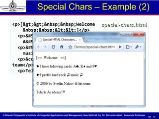 © Bharati Vidyapeeth’s Institute of Computer Applications and Management, New Delhi-63, by Dr. Shivendra Goel , Associate Professor
U1. 49
Special Chars – Example (2)
49
<p>[&gt;&gt;&nbsp;&nbsp;Welcome<p>[&gt;&gt;&nbsp;&nbsp;Welcome
&nbsp;&nbsp;&lt;&lt;]</p>&nbsp;&nbsp;&lt;&lt;]</p>
<p>&#9658;I have following cards:<p>&#9658;I have following cards:
A&#9827;, K&#9830; and 9&#9829;.</p>A&#9827;, K&#9830; and 9&#9829;.</p>
<p>&#9658;I prefer hard rock &#9835;<p>&#9658;I prefer hard rock &#9835;
music &#9835;</p>music &#9835;</p>
<p>&copy; 2006 by Svetlin Nakov &amp; his<p>&copy; 2006 by Svetlin Nakov &amp; his
team</p>team</p>
<p>Telerik Academy™</p><p>Telerik Academy™</p>
special-chars.htmlspecial-chars.html
 