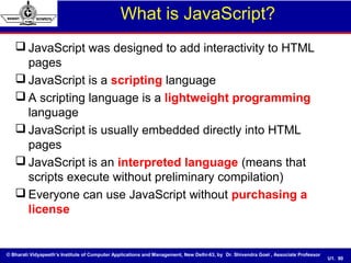 © Bharati Vidyapeeth’s Institute of Computer Applications and Management, New Delhi-63, by Dr. Shivendra Goel , Associate Professor
U1. 90
What is JavaScript?
 JavaScript was designed to add interactivity to HTML
pages
 JavaScript is a scripting language
 A scripting language is a lightweight programming
language
 JavaScript is usually embedded directly into HTML
pages
 JavaScript is an interpreted language (means that
scripts execute without preliminary compilation)
 Everyone can use JavaScript without purchasing a
license
 