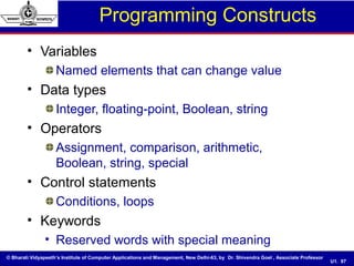 © Bharati Vidyapeeth’s Institute of Computer Applications and Management, New Delhi-63, by Dr. Shivendra Goel , Associate Professor
U1. 97
Programming Constructs
• Variables
Named elements that can change value
• Data types
Integer, floating-point, Boolean, string
• Operators
Assignment, comparison, arithmetic,
Boolean, string, special
• Control statements
Conditions, loops
• Keywords
• Reserved words with special meaning
 