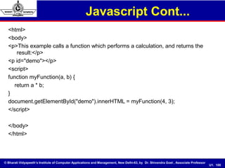 © Bharati Vidyapeeth’s Institute of Computer Applications and Management, New Delhi-63, by Dr. Shivendra Goel , Associate Professor
U1. 100
<html>
<body>
<p>This example calls a function which performs a calculation, and returns the
result:</p>
<p id="demo"></p>
<script>
function myFunction(a, b) {
return a * b;
}
document.getElementById("demo").innerHTML = myFunction(4, 3);
</script>
</body>
</html>
Javascript Cont...
 