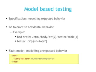 Model based testing Specification: modelling expected behavior Be tolerant to accidental behavior Example: bad XPath: /html/body/div[2]/center/table[3] better: //*[@id='total'] Fault model: modelling unexpected behavior < not > < verifyText text= &quot;NullPointerException&quot;/> </ not > 