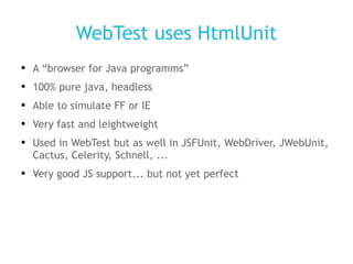 WebTest uses HtmlUnit A “browser for Java programms” 100% pure java, headless Able to simulate FF or IE Very fast and leightweight Used in WebTest but as well in JSFUnit, WebDriver, JWebUnit, Cactus, Celerity, Schnell, ... Very good JS support... but not yet perfect 