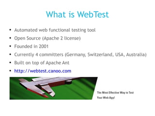 What is WebTest Automated web functional testing tool Open Source (Apache 2 license) Founded in 2001 Currently 4 committers (Germany, Switzerland, USA, Australia) Built on top of Apache Ant http://webtest.canoo.com 