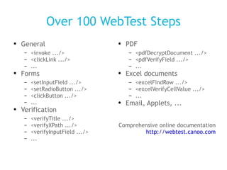 Over 100 WebTest Steps General <invoke .../> <clickLink .../> ... Forms <setInputField .../> <setRadioButton .../> <clickButton .../> ... Verification <verifyTitle .../> <verifyXPath .../> <verifyInputField .../> ... PDF <pdfDecryptDocument .../> <pdfVerifyField .../> ... Excel documents <excelFindRow .../> <excelVerifyCellValue .../> ... Email, Applets, ... Comprehensive online documentation http://webtest.canoo.com 