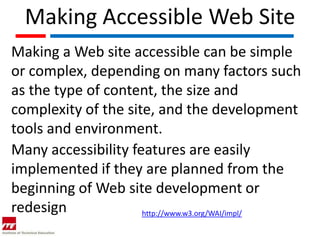 Making Accessible Web Site
Making a Web site accessible can be simple
or complex, depending on many factors such
as the type of content, the size and
complexity of the site, and the development
tools and environment.
Many accessibility features are easily
implemented if they are planned from the
beginning of Web site development or
redesign             http://www.w3.org/WAI/impl/
 
