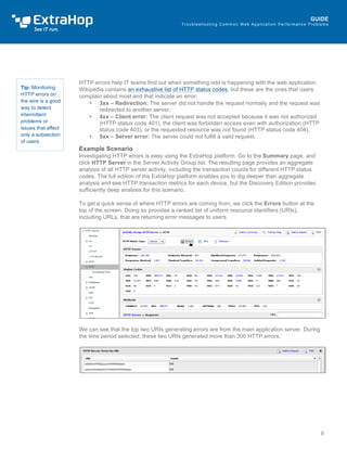 Troubleshoot ing Common Web Appl icat ion Performance Problems 
HTTP errors help IT teams find out when something odd is happening with the web application. 
Wikipedia contains an exhaustive list of HTTP status codes, but these are the ones that users 
complain about most and that indicate an error: 
• 3xx – Redirection: The server did not handle the request normally and the request was 
redirected to another server. 
• 4xx – Client error: The client request was not accepted because it was not authorized 
(HTTP status code 401), the client was forbidden access even with authorization (HTTP 
status code 403), or the requested resource was not found (HTTP status code 404). 
• 5xx – Server error: The server could not fulfill a valid request. 
Example Scenario 
Investigating HTTP errors is easy using the ExtraHop platform. Go to the Summary page, and 
click HTTP Server in the Server Activity Group list. The resulting page provides an aggregate 
analysis of all HTTP server activity, including the transaction counts for different HTTP status 
codes. The full edition of the ExtraHop platform enables you to dig deeper than aggregate 
analysis and see HTTP transaction metrics for each device, but the Discovery Edition provides 
sufficiently deep analysis for this scenario. 
To get a quick sense of where HTTP errors are coming from, we click the Errors button at the 
top of the screen. Doing so provides a ranked list of uniform resource identifiers (URIs), 
including URLs, that are returning error messages to users. 
We can see that the top two URIs generating errors are from the main application server. During 
the time period selected, these two URIs generated more than 300 HTTP errors. 
Tip: Monitoring 
HTTP errors on 
the wire is a good 
way to detect 
intermittent 
problems or 
issues that affect 
only a subsection 
of users. 
 