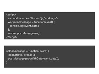 <script>
var worker = new Worker("js/worker.js");
worker.onmessage = function(event) {
console.log(event.data);
};
worker.postMessage(msg);
</script>
self.onmessage = function(event) {
loadScripts( proc.js );
postMessage(procWithData(event.data));
}
 