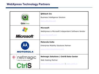 WebXpress Technology Partners


                      Qliktech Inc

                      Business Intelligence Solution

                      www.qlikview.com



                      Microsoft

                      WebXpress is Microsoft Independent Software Vendor

                      www.microsoft.com



                      Motorola India

                      Enterprise Mobility Solutions Partner

                      www.motorolasolutions.com



                      Netmagic Solutions | CntrlS Data Center

                      Web Hosting Partner

                      www.netmagicsolutions.com | www.cntrls.in
 