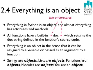 2.4 Everything is an object
                               two underscores

• Everything in Python is an object, and almost everything
  has attributes and methods.
• All functions have a built-in __doc__, which returns the
  doc string deﬁned in the function’s source code.
• Everything is an object in the sense that it can be
  assigned to a variable or passed as an argument to a
  function.
• Strings are objects, Lists are objects, Functions are
  objects, Modules are objects, You are an object.
 