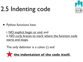 2.5 Indenting code

• Python functions have
  i. NO explicit begin or end, and
  ii. NO curly braces to mark where the function code
  starts and stops.

  The only delimiter is a colon (:) and

       the indentation of the code itself.
 