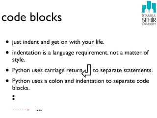 code blocks
• just indent and get on with your life.
• indentation is a language requirement. not a matter of
  style.
• Python uses carriage return to separate statements.
• Python uses a colon and indentation to separate code
  blocks.
  :
            ...
 