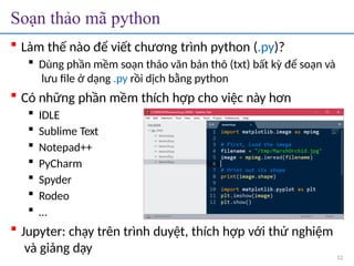 Soạn thảo mã python
 Làm thế nào để viết chương trình python (.py)?
 Dùng phần mềm soạn thảo văn bản thô (txt) bất kỳ để soạn và
lưu file ở dạng .py rồi dịch bằng python
 Có những phần mềm thích hợp cho việc này hơn
 IDLE
 Sublime Text
 Notepad++
 PyCharm
 Spyder
 Rodeo
 …
 Jupyter: chạy trên trình duyệt, thích hợp với thử nghiệm
và giảng dạy
12
 