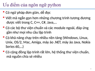 Ưu điểm của ngôn ngữ python
6
 Có ngữ pháp đơn giản, dễ đọc
 Viết mã ngắn gọn hơn những chương trình tương đương
được viết trong C, C++, C#, Java,…
 Có các bộ thư viện chuẩn và các module ngoài, đáp ứng
gần như mọi nhu cầu lập trình
 Có khả năng chạy trên nhiều nền tảng (Windows, Linux,
Unix, OS/2, Mac, Amiga, máy ảo .NET, máy ảo Java, Nokia
Series 60,…)
 Có cộng đồng lập trình rất lớn, hệ thống thư viện chuẩn,
mã nguồn chia sẻ nhiều
 