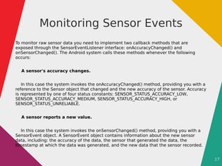 17
Monitoring Sensor Events
To monitor raw sensor data you need to implement two callback methods that are
exposed through the SensorEventListener interface: onAccuracyChanged() and
onSensorChanged(). The Android system calls these methods whenever the following
occurs:
A sensor's accuracy changes.
In this case the system invokes the onAccuracyChanged() method, providing you with a
reference to the Sensor object that changed and the new accuracy of the sensor. Accuracy
is represented by one of four status constants: SENSOR_STATUS_ACCURACY_LOW,
SENSOR_STATUS_ACCURACY_MEDIUM, SENSOR_STATUS_ACCURACY_HIGH, or
SENSOR_STATUS_UNRELIABLE.
A sensor reports a new value.
In this case the system invokes the onSensorChanged() method, providing you with a
SensorEvent object. A SensorEvent object contains information about the new sensor
data, including: the accuracy of the data, the sensor that generated the data, the
timestamp at which the data was generated, and the new data that the sensor recorded.
 