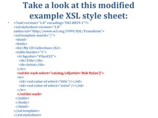 Take a look at this modified example XSL style sheet: <?xml version=&quot;1.0&quot; encoding=&quot;ISO-8859-1&quot;?> <xsl:stylesheet version=&quot;1.0&quot; xmlns:xsl=&quot;http://www.w3.org/1999/XSL/Transform&quot;> <xsl:template match=&quot;/&quot;>    <html>    <body>    <h2>My CD Collection</h2>    <table border=&quot;1&quot;>      <tr bgcolor=&quot;#9acd32&quot;>        <th>Title</th>        <th>Artist</th>      </tr>       <xsl:for-each select=&quot;catalog/cd[artist='Bob Dylan']&quot;>      <tr>        <td><xsl:value-of select=&quot;title&quot;/></td>        <td><xsl:value-of select=&quot;artist&quot;/></td>      </tr>       </xsl:for-each>    </table>    </body>    </html> </xsl:template> </xsl:stylesheet> 