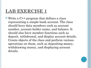 LAB EXERCISE 1
 Write a C++ program that defines a class
representing a simple bank account. The class
should have data members such as account
number, account holder name, and balance. It
should also have member functions such as
deposit, withdrawal, and display account details.
Create objects of the class and perform various
operations on them, such as depositing money,
withdrawing money, and displaying account
details.
 