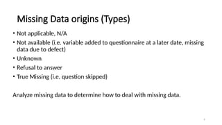 4
Missing Data origins (Types)
• Not applicable, N/A
• Not available (i.e. variable added to questionnaire at a later date, missing
data due to defect)
• Unknown
• Refusal to answer
• True Missing (i.e. question skipped)
Analyze missing data to determine how to deal with missing data.
 