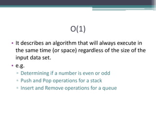 O(1)
• It describes an algorithm that will always execute in
the same time (or space) regardless of the size of the
input data set.
• e.g.
▫ Determining if a number is even or odd
▫ Push and Pop operations for a stack
▫ Insert and Remove operations for a queue
 