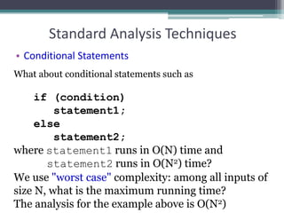 Standard Analysis Techniques
• Conditional Statements
What about conditional statements such as
if (condition)
statement1;
else
statement2;
where statement1 runs in O(N) time and
statement2 runs in O(N2) time?
We use "worst case" complexity: among all inputs of
size N, what is the maximum running time?
The analysis for the example above is O(N2)
 