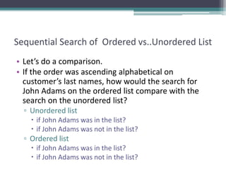 Sequential Search of Ordered vs..Unordered List
• Let’s do a comparison.
• If the order was ascending alphabetical on
customer’s last names, how would the search for
John Adams on the ordered list compare with the
search on the unordered list?
▫ Unordered list
 if John Adams was in the list?
 if John Adams was not in the list?
▫ Ordered list
 if John Adams was in the list?
 if John Adams was not in the list?
 
