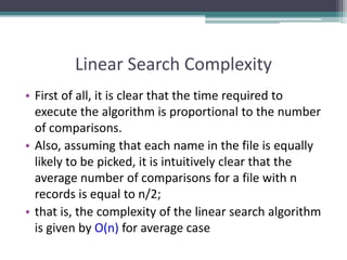 Linear Search Complexity
• First of all, it is clear that the time required to
execute the algorithm is proportional to the number
of comparisons.
• Also, assuming that each name in the file is equally
likely to be picked, it is intuitively clear that the
average number of comparisons for a file with n
records is equal to n/2;
• that is, the complexity of the linear search algorithm
is given by O(n) for average case
 