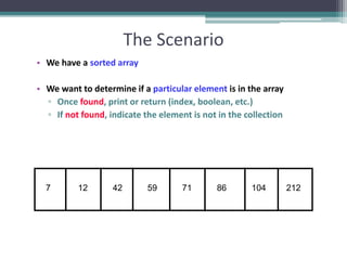 The Scenario
• We have a sorted array
• We want to determine if a particular element is in the array
▫ Once found, print or return (index, boolean, etc.)
▫ If not found, indicate the element is not in the collection
7 12 42 59 71 86 104 212
 