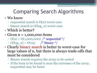 • We know
▫ sequential search is O(n) worst-case
▫ binary search is O(log2 n) worst-case
• Which is better?
• Given n = 1,000,000 items
▫ O(n) = O(1,000,000) /* sequential */
▫ O(log2 n) = O(19) /* binary */
• Clearly binary search is better in worst-case for
large values of n, but there is always trade-offs that
must be considered
▫ Binary search requires the array to be sorted
▫ If the item to be found is near the extremes of the array,
sequential may be faster
Comparing Search Algorithms
 