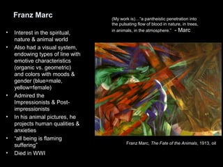 Franz Marc
• Interest in the spiritual,
nature & animal world
• Also had a visual system,
endowing types of line with
emotive characteristics
(organic vs. geometric)
and colors with moods &
gender (blue=male,
yellow=female)
• Admired the
Impressionists & Post-
impressionists
• In his animal pictures, he
projects human qualities &
anxieties
• “all being is flaming
suffering”
• Died in WWI
Franz Marc, The Fate of the Animals, 1913, oil
(My work is)…“a pantheistic penetration into
the pulsating flow of blood in nature, in trees,
in animals, in the atmosphere.” - Marc
 