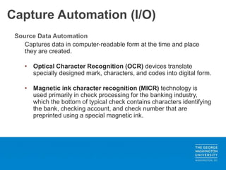 Capture Automation (I/O)
Source Data Automation
Captures data in computer-readable form at the time and place
they are created.
• Optical Character Recognition (OCR) devices translate
specially designed mark, characters, and codes into digital form.
• Magnetic ink character recognition (MICR) technology is
used primarily in check processing for the banking industry,
which the bottom of typical check contains characters identifying
the bank, checking account, and check number that are
preprinted using a special magnetic ink.
 