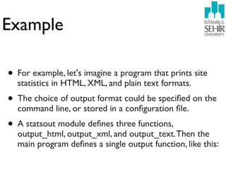 Example

• For example, let's imagine a program that prints site
  statistics in HTML, XML, and plain text formats.
• The choice of output format could be speciﬁed on the
  command line, or stored in a conﬁguration ﬁle.
• A statsout module deﬁnes three functions,
  output_html, output_xml, and output_text. Then the
  main program deﬁnes a single output function, like this:
 