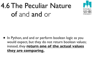 4.6 The Peculiar Nature
    of and and or


• In Python, and and or perform boolean logic as you
  would expect, but they do not return boolean values;
  instead, they return one of the actual values
  they are comparing.
 