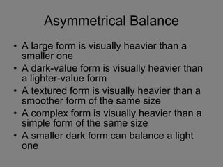Asymmetrical Balance A large form is visually heavier than a smaller one A dark-value form is visually heavier than a lighter-value form A textured form is visually heavier than a smoother form of the same size A complex form is visually heavier than a simple form of the same size A smaller dark form can balance a light one 