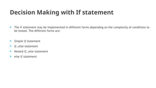 Decision Making with If statement
 The if statement may be implemented in different forms depending on the complexity of conditions to
be tested. The different forms are:
 Simple if statement
 If…else statement
 Nested if…else statement
 else if statement
 
