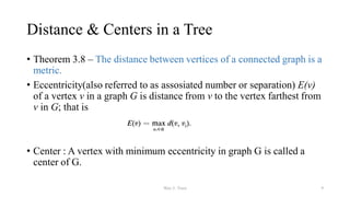 Distance & Centers in a Tree
• Theorem 3.8 – The distance between vertices of a connected graph is a
metric.
• Eccentricity(also referred to as assosiated number or separation) E(v)
of a vertex v in a graph G is distance from v to the vertex farthest from
v in G; that is
• Center : A vertex with minimum eccentricity in graph G is called a
center of G.
Wee-3: Trees 9
 