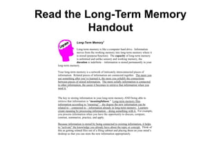 Read the Long-Term Memory
          Handout
                                      Long-Term Memory1

                 Long-term memory is like a computer hard drive. Information
                 moves from the working memory into long-term memory where it
                 is stored (purpose/function). The capacity of long-term memory
                 is unlimited and unlike sensory and working memory, the
                 duration is indefinite – information is stored permanently in your
   long-term memory.

   Your long-term memory is a network of intricately interconnected pieces of
   information. Related pieces of information are connected together. The more you
   use something after you’ve learned it, the more you solidify the connections
   between pieces of stored information. The more solidly information is connected
   to other information, the easier it becomes to retrieve that information when you
   need it. 2


   The key to storing information in your long-term memory AND being able to
   retrieve that information is “meaningfulness.” Long-term memory files
   information according to “meaning” – the degree the new information can be
   related to – connected to – information already in long-term memory. Learners
   create meaning by processing information – doing something with it. For example,
   you process information when you have the opportunity to discuss, compare,
   contrast, summarize, practice, and apply.

   Because information is stored by being connected to existing information, it helps
   to “activate” the knowledge you already have about the topic or concept. Think of
   this as getting related files out of a filing cabinet and placing them on your mind’s
   desktop so that you can store the new information appropriately.

   Long Term Memory consists of three main processes that take place consecutively:
   encoding, storage, and retrieval (recall) of information.

                Encoding – The purpose of encoding it to assign a meaning to the
                information to be remembered. How effectively someone can retrieve

   1
     http://education.calumet.purdue.edu/vockell/EdPsyBook/Edpsy6/edpsy6_long.htm; http://coe.sdsu.edu/eet/articles/ltmemory/start.htm;
   http://www.gpc.edu/~bbrown/psyc1501/memory/; http://library.thinkquest.org/26618/en-5.2.4=Long-term%20memory.htm; http://www.nwlink.com/~donclark/hrd/learning/memory.html
 