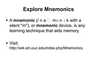Explore Mnemonics
 A mnemonic (/ n ə ˈ mɒ n ɪ k with a
  silent "m"), or mnemonic device, is any
  learning technique that aids memory.

 Visit:
  http://wik.ed.uiuc.edu/index.php/Mnemonics
 