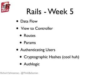 Rails - Week 5
              • Data Flow
              • View to Controller
               • Routes
               • Params
              • Authenticating Users
               • Cryptographic Hashes (cool huh)
               • Authlogic
Richard Schneeman - @ThinkBohemian
 
